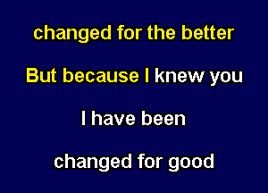changed for the better
But because I knew you

I have been

changed for good
