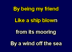 By being my friend

Like a ship blown

from its mooring

By a wind off the sea