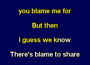 you blame me for

But then

I guess we know

There's blame to share