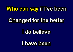 Who can say if I've been

Changed for the better
I do believe

I have been