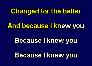 Changed for the better
And because I knew you

Because I knew you

Because I knew you
