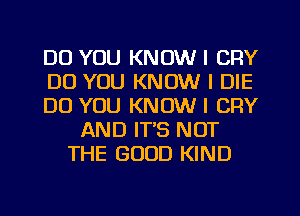 DO YOU KNOW I CFIY
DO YOU KNOW I DIE
DO YOU KNOW I CRY
AND IT'S NOT
THE GOOD KIND