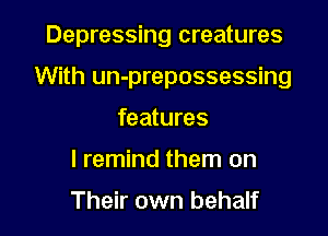 Depressing creatures

With un-prepossessing

features
I remind them on

Their own behalf