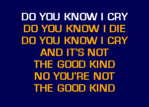 DO YOU KNOW I CRY
DO YOU KNOW I DIE
DO YOU KNOW I CFIY
AND IT'S NOT
THE GOOD KIND
N0 YOU'RE NOT
THE GOOD KIND