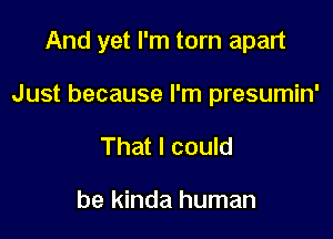 And yet I'm torn apart

Just because I'm presumin'
That I could

be kinda human