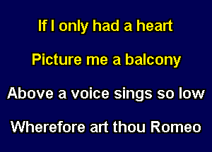 If I only had a heart
Picture me a balcony
Above a voice sings so low

Wherefore art thou Romeo