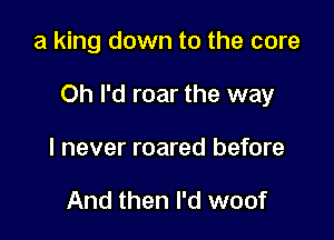 a king down to the core

Oh I'd roar the way

I never roared before

And then I'd woof