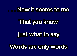 . . . Now it seems to me
That you know

just what to say

Words are only words