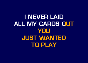 I NEVER LAID
ALL MY CARDS OUT
YOU

JUST WANTED
TO PLAY