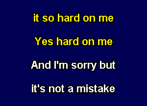 it so hard on me

Yes hard on me

And I'm sorry but

it's not a mistake