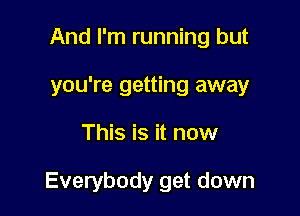 And I'm running but
you're getting away

This is it now

Everybody get down