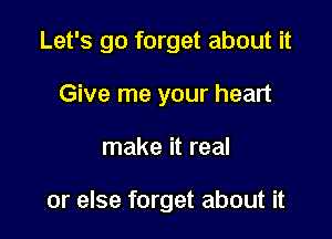 Let's go forget about it

Give me your heart
make it real

or else forget about it