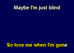 Maybe I'm just blind

So love me when I'm gone