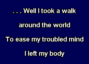 . . . Well I took a walk
around the world

To ease my troubled mind

I left my body