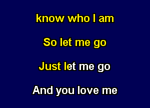 know who I am

So let me go

Just let me go

And you love me