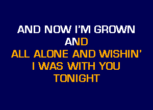 AND NOW I'M GROWN
AND
ALL ALONE AND WISHIN'

I WAS WITH YOU
TONIGHT