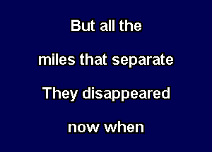 But all the

miles that separate

They disappeared

now when