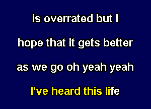 is overrated but I

hope that it gets better

as we go oh yeah yeah

I've heard this life