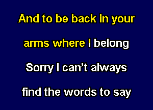 And to be back in your
arms where I belong

Sorry I canT always

find the words to say