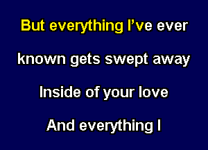 But everything I've ever
known gets swept away

Inside of your love

And everything I