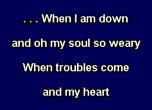 . . . When I am down

and oh my soul so weary

When troubles come

and my heart
