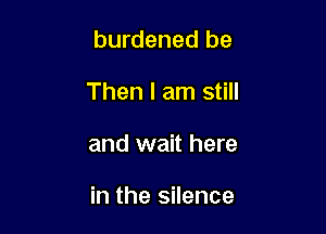 burdened be
Then I am still

and wait here

in the silence