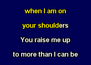 when I am on

your shoulders

You raise me up

to more than I can be