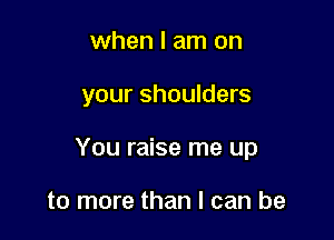 when I am on

your shoulders

You raise me up

to more than I can be