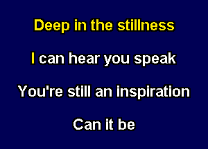 Deep in the stillness

I can hear you speak
You're still an inspiration

Can it be