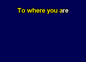 To where you are
