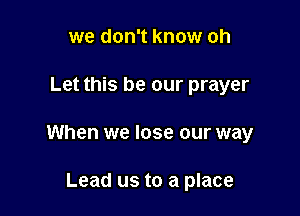we don't know oh

Let this be our prayer

When we lose our way

Lead us to a place