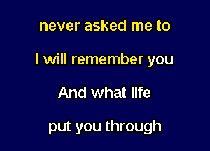 never asked me to

I will remember you

And what life

put you through