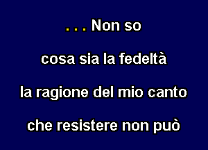 . . . Non so
cosa sia la fedelta

la ragione del mio canto

che resistere non pub