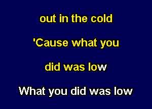 out in the cold

'Cause what you

did was low

What you did was low