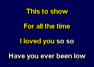 This to show

For all the time

I loved you so so

Have you ever been low