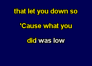 that let you down so

'Cause what you

did was low