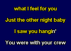what I feel for you
Just the other night baby

I saw you hangin'

You were with your crew