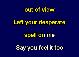 out of view
Left your desperate

spell on me

Say you feel it too