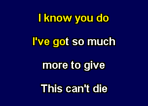 I know you do

I've got so much

more to give

This can't die