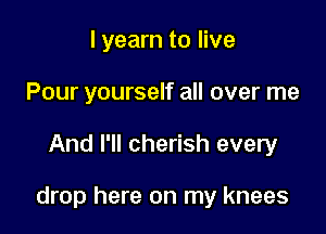 I yearn to live
Pour yourself all over me

And I'll cherish every

drop here on my knees