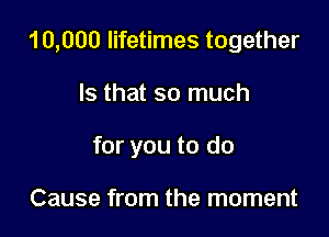 10,000 lifetimes together

Is that so much

for you to do

Cause from the moment