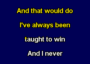 And that would do

I've always been

taught to win

And I never