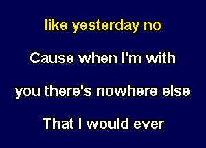 like yesterday no

Cause when I'm with
you there's nowhere else

That I would ever