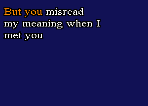 But you misread
my meaning when I
met you