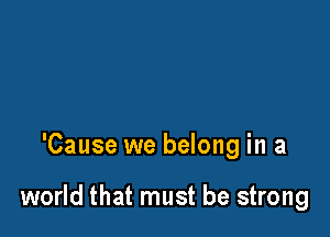 'Cause we belong in a

world that must be strong