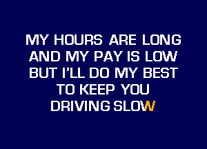 MY HOURS ARE LONG

AND MY PAY IS LOW

BUT I'LL DO MY BEST
TO KEEP YOU
DRIVING SLOW