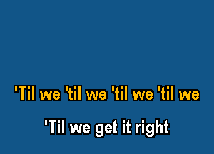 'Til we 'til we 'til we 'til we

'Til we get it right