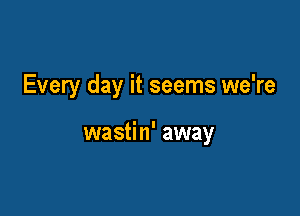 Every day it seems we're

wastin' away