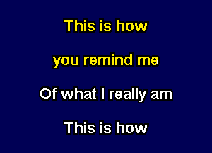 This is how

you remind me

Of what I really am

This is how