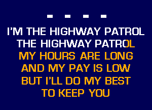 I'M THE HIGHWAY PATROL
THE HIGHWAY PATROL
MY HOURS ARE LONG
AND MY PAY IS LOW

BUT I'LL DO MY BEST
TO KEEP YOU